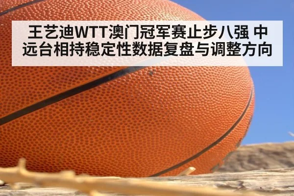 王艺迪WTT澳门冠军赛止步八强 中远台相持稳定性数据复盘与调整方向