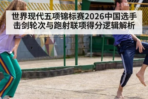世界现代五项锦标赛2026中国选手击剑轮次与跑射联项得分逻辑解析