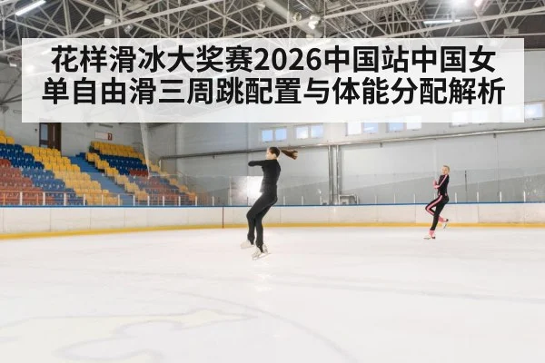 花样滑冰大奖赛2026中国站中国女单自由滑三周跳配置与体能分配解析