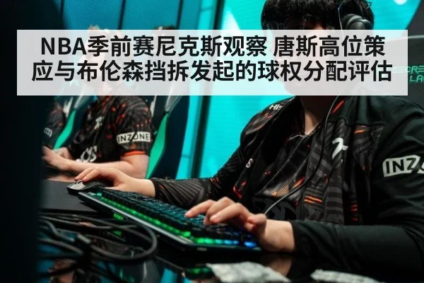 NBA季前赛尼克斯观察 唐斯高位策应与布伦森挡拆发起的球权分配评估