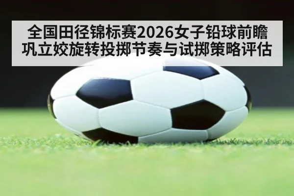 全国田径锦标赛2026女子铅球前瞻 巩立姣旋转投掷节奏与试掷策略评估