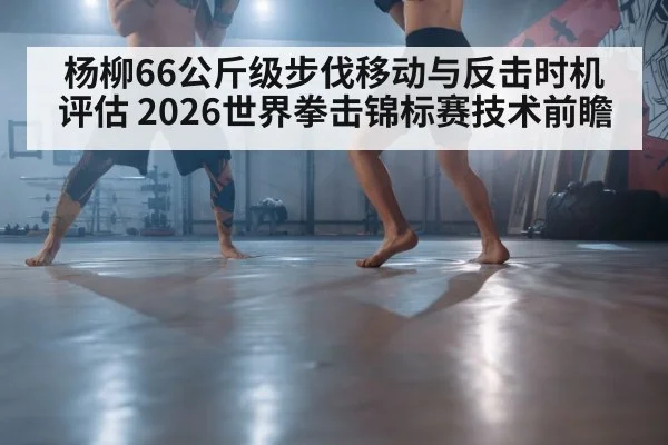 杨柳66公斤级步伐移动与反击时机评估 2026世界拳击锦标赛技术前瞻